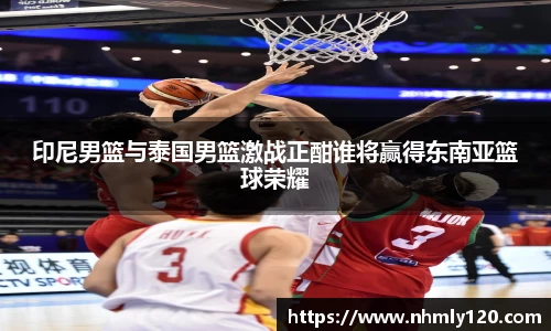 印尼男篮与泰国男篮激战正酣谁将赢得东南亚篮球荣耀
